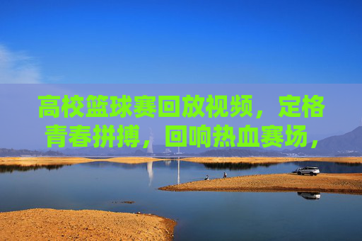 高校篮球赛回放视频，定格青春拼搏，回响热血赛场，高校篮球赛回放视频，定格青春拼搏，回响热血赛场