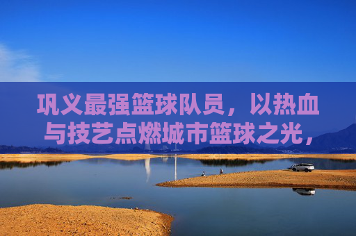 巩义最强篮球队员，以热血与技艺点燃城市篮球之光，巩义最强篮球队员，以热血与技艺点燃城市篮球之光