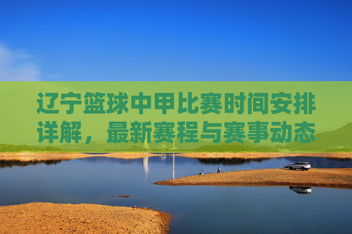 辽宁篮球中甲比赛时间安排详解，最新赛程与赛事动态，辽宁中甲篮球比赛时间安排详解，最新赛程与赛事动态