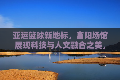 亚运篮球新地标,富阳场馆展现科技与人文融合之美,亚运篮球新地标,富阳场馆科技与人文融合之美