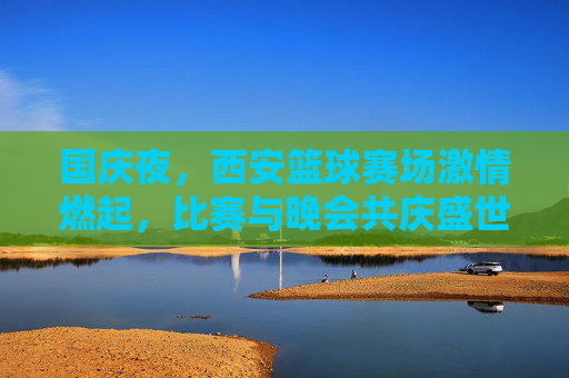 国庆夜,西安篮球赛场激情燃起,比赛与晚会共庆盛世华诞,国庆夜西安篮球赛场激情燃起 比赛与晚会共庆盛世华诞