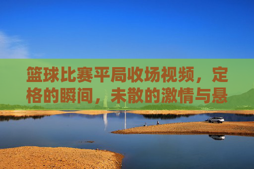 篮球比赛平局收场视频，定格的瞬间，未散的激情与悬念，篮球平局收场，定格瞬间，未散的激情与悬念