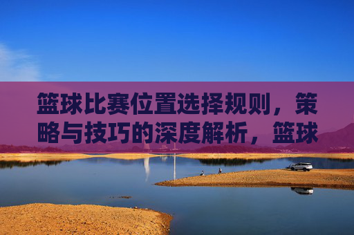 篮球比赛位置选择规则,策略与技巧的深度解析,篮球位置选择,规则、策略与技巧的深度解析