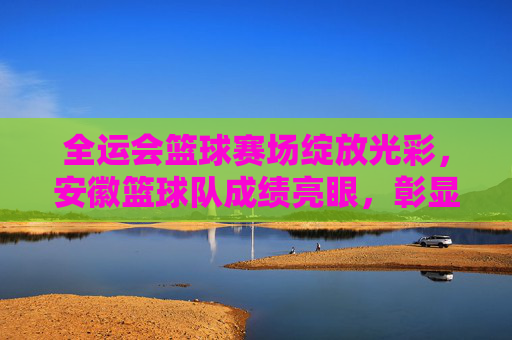 全运会篮球赛场绽放光彩,安徽篮球队成绩亮眼,彰显竞技实力与团队荣光