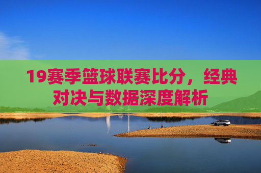 19赛季篮球联赛比分，经典对决与数据深度解析