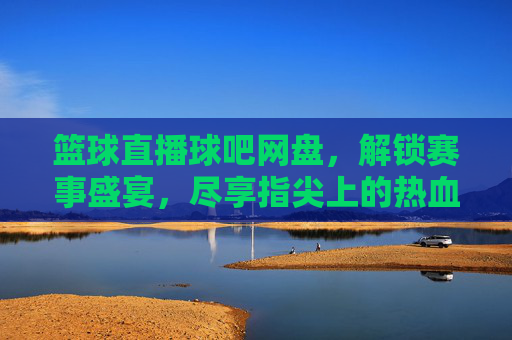 篮球直播球吧网盘,解锁赛事盛宴,尽享指尖上的热血对决,篮球直播球吧网盘,解锁赛事盛宴,尽享指尖热血对决