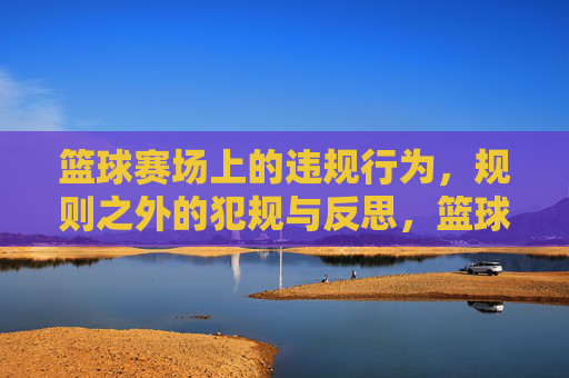 篮球赛场上的违规行为，规则之外的犯规与反思，篮球赛场上的违规行为，规则之外的犯规与反思