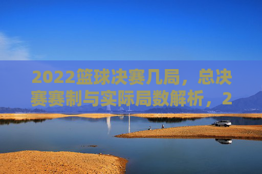 2022篮球决赛几局,总决赛赛制与实际局数解析,2022篮球总决赛几局,赛制解析与实际局数详解