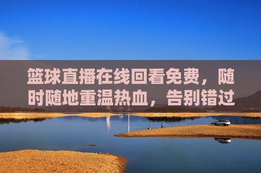 篮球直播在线回看免费，随时随地重温热血，告别错过，畅享赛事精彩，篮球直播在线回看免费，随时随地重温热血，告别错过，畅享赛事精彩