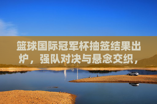 篮球国际冠军杯抽签结果出炉，强队对决与悬念交织，赛事格局初现雏形，篮球国际冠军杯抽签结果出炉，强队对决与悬念交织，赛事格局初现雏形