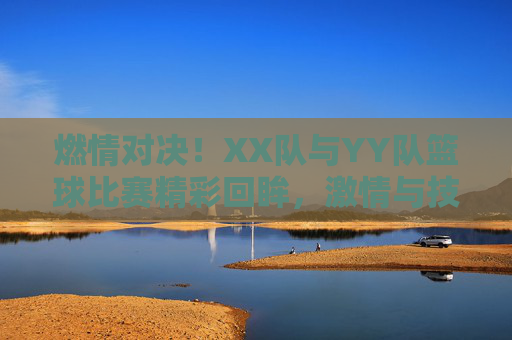燃情对决！XX队与YY队篮球比赛精彩回眸，激情与技巧的完美融合，燃情对决！XX队与YY队篮球比赛精彩回眸，激情与技巧的完美融合