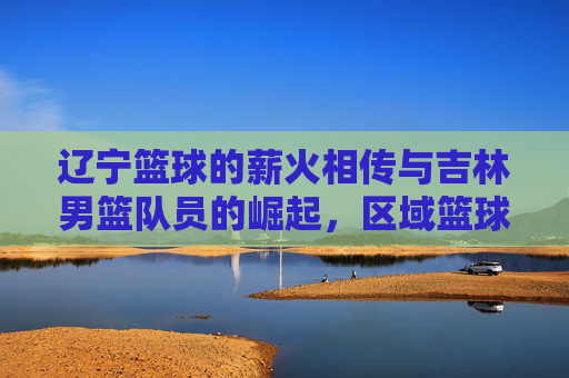 辽宁篮球的薪火相传与吉林男篮队员的崛起,区域篮球文化中的球员流动与竞技碰撞,辽宁篮球薪火相传与吉林男篮崛起,区域篮球文化中的球员流动与竞技碰撞