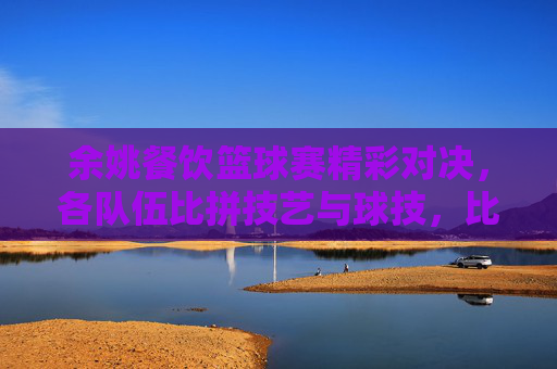 余姚餐饮篮球赛精彩对决，各队伍比拼技艺与球技，比分揭晓！余姚餐饮篮球赛精彩对决，各队伍比拼技艺与球技，比分揭晓！