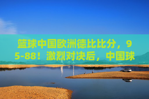 篮球中国欧洲德比比分，95-88！激烈对决后，中国球队问鼎德比王座