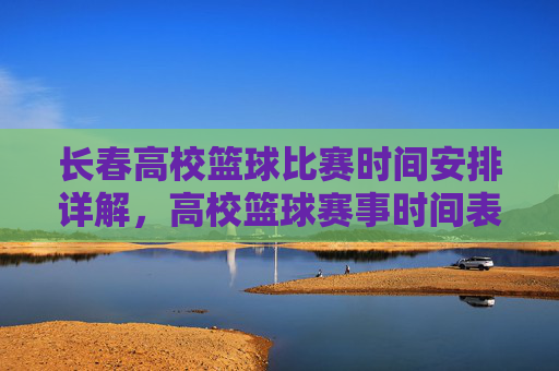 长春高校篮球比赛时间安排详解，高校篮球赛事时间表与参与高校一览，长春高校篮球比赛时间安排详解，赛事时间表与参与高校一览