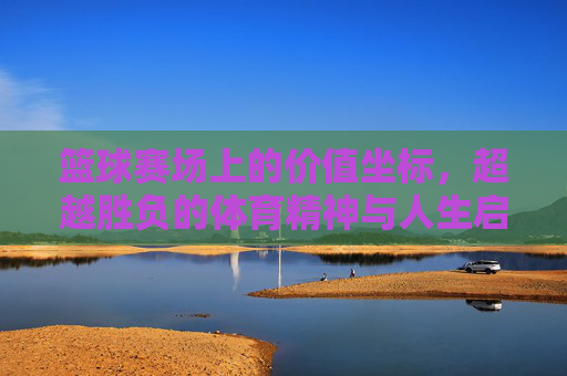 篮球赛场上的价值坐标，超越胜负的体育精神与人生启示，篮球赛场上的价值坐标，超越胜负的体育精神与人生启示