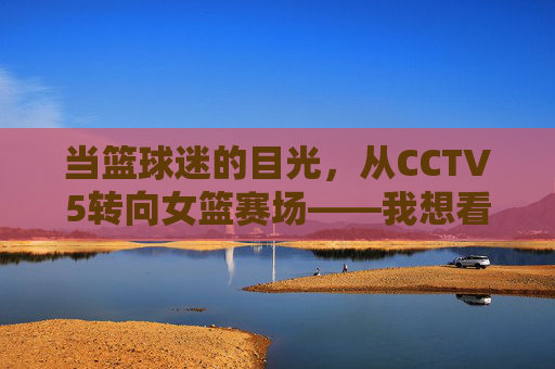 当篮球迷的目光，从CCTV5转向女篮赛场——我想看一场女篮球比赛，当篮球迷的目光从CCTV5转向女篮赛场，一场女篮球比赛的期待