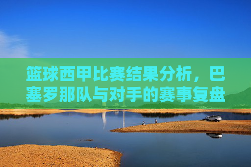 篮球西甲比赛结果分析,巴塞罗那队与对手的赛事复盘与战术解读