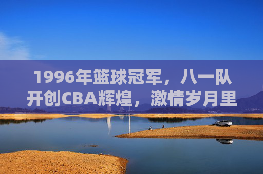 1996年篮球冠军，八一队开创CBA辉煌，激情岁月里的冠军荣光，1996年八一队，开创CBA辉煌的冠军荣光