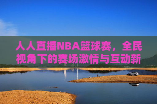 人人直播NBA篮球赛，全民视角下的赛场激情与互动新体验，人人直播NBA篮球赛，全民视角下的赛场激情与互动新体验