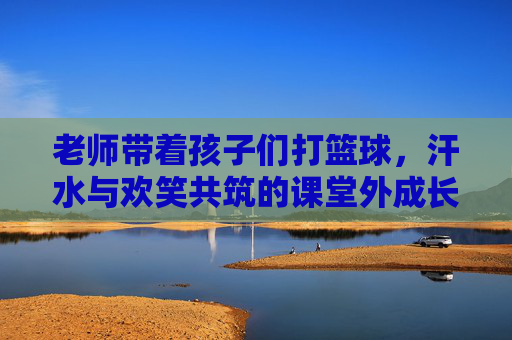 老师带着孩子们打篮球,汗水与欢笑共筑的课堂外成长,老师带孩子们打篮球,汗水与欢笑共筑的课堂外成长