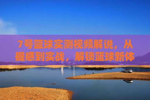 7号篮球实测视频解说，从握感到实战，解锁篮球新体验的7号密码，7号篮球实测视频，从握感到实战，解锁新体验的篮球密码