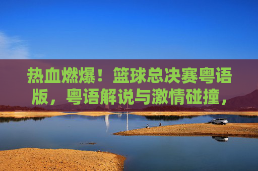 热血燃爆！篮球总决赛粤语版，粤语解说与激情碰撞，重温经典时刻的别样魅力，热血燃爆！篮球总决赛粤语版，粤语解说与激情碰撞，重温经典时刻的别样魅力