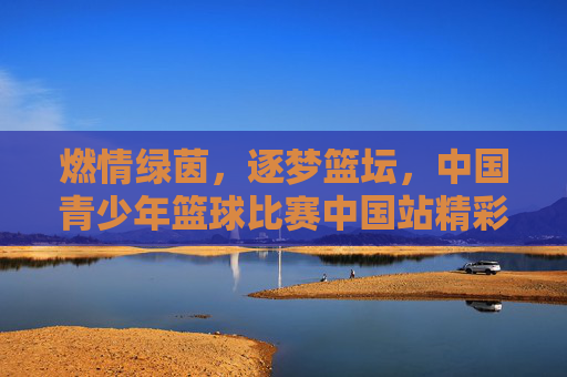 燃情绿茵，逐梦篮坛，中国青少年篮球比赛中国站精彩呈现，燃情绿茵，逐梦篮坛，中国青少年篮球比赛中国站精彩呈现