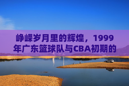 峥嵘岁月里的辉煌，1999年广东篮球队与CBA初期的时代印记，1999年广东篮球队，峥嵘岁月里的辉煌与CBA初期的时代印记