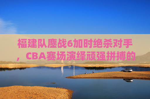福建队鏖战6加时绝杀对手,CBA赛场演绎顽强拼搏的胜利史诗,福建队鏖战6加时绝杀对手,CBA赛场演绎顽强拼搏的胜利史诗