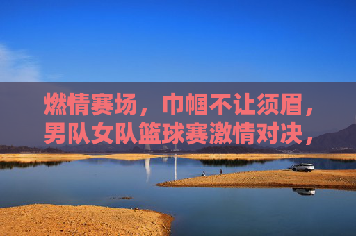 燃情赛场，巾帼不让须眉，男队女队篮球赛激情对决，燃情赛场，巾帼不让须眉，男队女队篮球赛激情对决