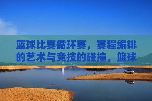 篮球比赛循环赛,赛程编排的艺术与竞技的碰撞,篮球比赛循环赛,赛程编排的艺术与竞技的碰撞