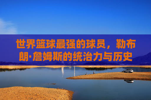 世界篮球最强的球员,勒布朗·詹姆斯的统治力与历史地位,勒布朗·詹姆斯,世界篮球最强球员的统治力与历史地位