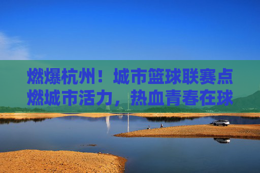 燃爆杭州！城市篮球联赛点燃城市活力，热血青春在球场上飞扬，燃爆杭州！城市篮球联赛点燃城市活力，热血青春在球场上飞扬