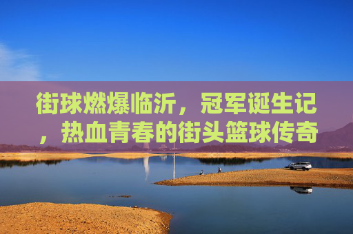街球燃爆临沂,冠军诞生记,热血青春的街头篮球传奇