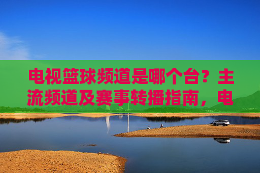 电视篮球频道是哪个台？主流频道及赛事转播指南，电视篮球频道汇总，主流频道及赛事转播指南