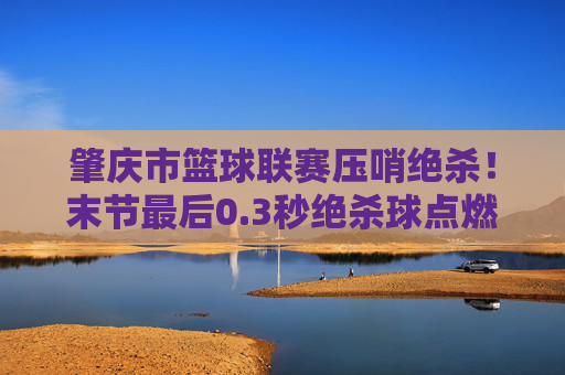 肇庆市篮球联赛压哨绝杀！末节最后0.3秒绝杀球点燃全场激情