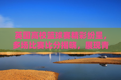 英国高校篮球赛精彩纷呈,多场比赛比分揭晓,展现青春竞技活力与体育精神
