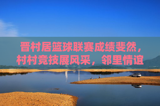 晋村居篮球联赛成绩斐然，村村竞技展风采，邻里情谊共提升，晋村居篮球联赛成绩斐然，村村竞技展风采，邻里情谊共提升