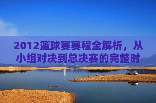 2012篮球赛赛程全解析,从小组对决到总决赛的完整时间线与关键赛事