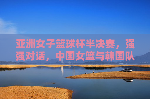 亚洲女子篮球杯半决赛,强强对话,中国女篮与韩国队争夺出线权