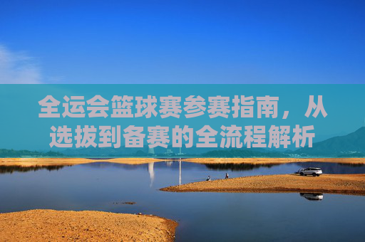 全运会篮球赛参赛指南，从选拔到备赛的全流程解析