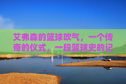 艾弗森的篮球吹气,一个传奇的仪式,一段篮球史的记忆
