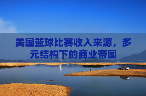 美国篮球比赛收入来源，多元结构下的商业帝国