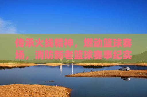 传承火线精神,燃动篮球赛场,消防新老篮球赛事纪实