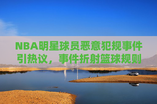 NBA明星球员恶意犯规事件引热议,事件折射篮球规则与球员道德的博弈