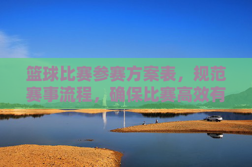篮球比赛参赛方案表,规范赛事流程,确保比赛高效有序进行的关键工具