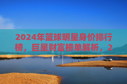 2024年篮球明星身价排行榜,巨星财富榜单解析,2024年篮球明星身价排行榜,巨星财富榜单解析