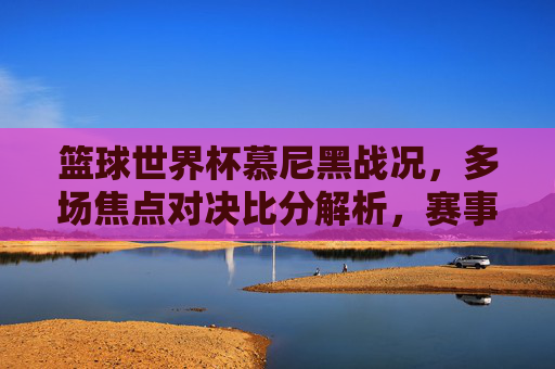 篮球世界杯慕尼黑战况,多场焦点对决比分解析,赛事精彩瞬间回顾