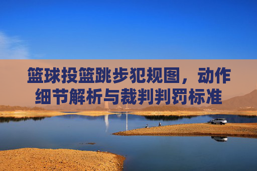 篮球投篮跳步犯规图,动作细节解析与裁判判罚标准